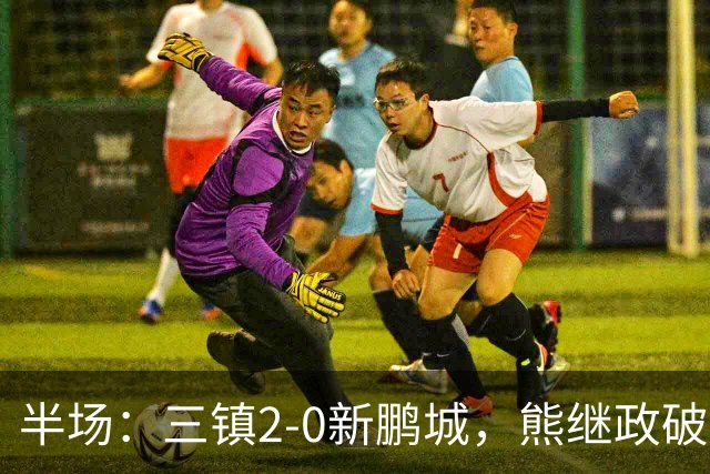 半场：三镇2-0新鹏城，熊继政破门，汪晋贤建功