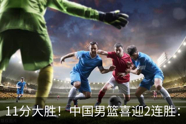 11分大胜！中国男篮喜迎2连胜：三分22中4，庞峥麟成最大惊喜