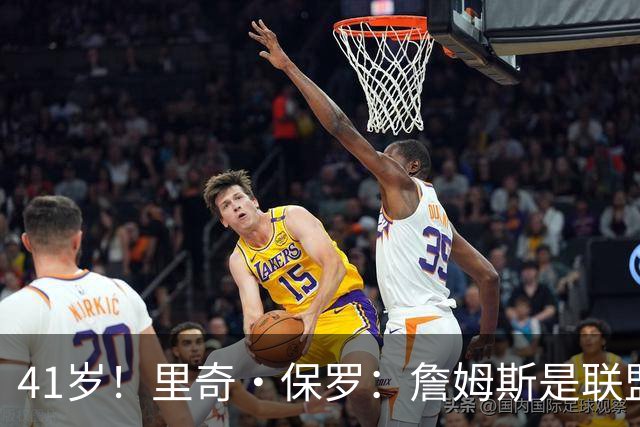 41岁！里奇·保罗：詹姆斯是联盟最强的第二持球点！